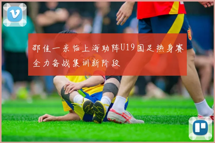 邵佳一亲临上海助阵U19国足热身赛全力备战集训新阶段