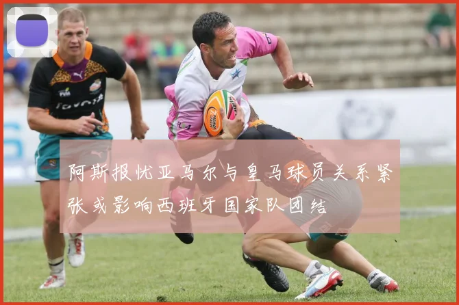 阿斯报忧亚马尔与皇马球员关系紧张或影响西班牙国家队团结