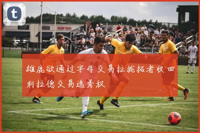雄鹿欲通过字母交易拉拢拓者收回利拉德交易选秀权