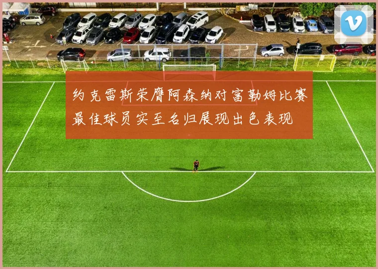 约克雷斯荣膺阿森纳对富勒姆比赛最佳球员实至名归展现出色表现
