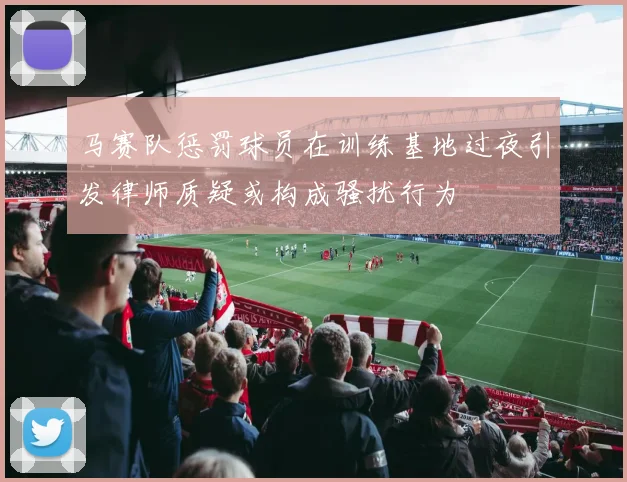 马赛队惩罚球员在训练基地过夜引发律师质疑或构成骚扰行为