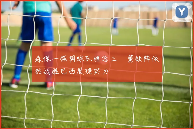森保一强调球队理念三笘薰缺阵依然战胜巴西展现实力