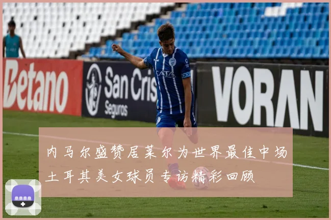 内马尔盛赞居莱尔为世界最佳中场土耳其美女球员专访精彩回顾