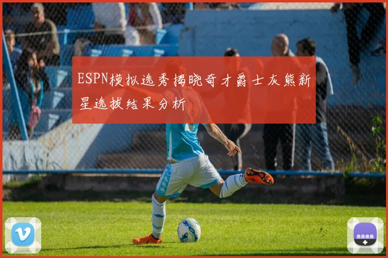 ESPN模拟选秀揭晓奇才爵士灰熊新星选拔结果分析