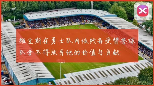 维金斯在勇士队内依然备受赞誉球队舍不得放弃他的价值与贡献