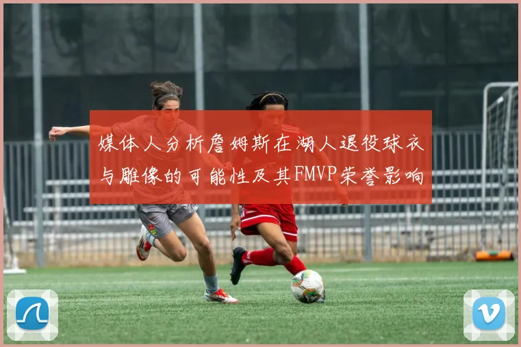 媒体人分析詹姆斯在湖人退役球衣与雕像的可能性及其FMVP荣誉影响