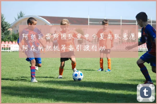 阿尔瓦雷斯团队重申今夏离队意愿阿森纳积极筹备引援行动