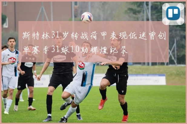 斯特林31岁转战荷甲表现低迷曾创单赛季31球10助辉煌纪录