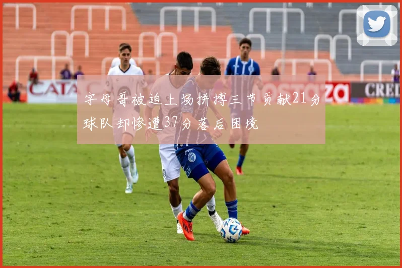 字母哥被迫上场拼搏三节贡献21分球队却惨遭37分落后困境