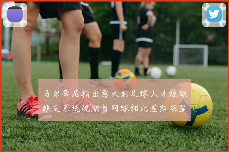 马尔蒂尼指出意大利足球人才短缺缺乏系统规划与网球相比差距明显